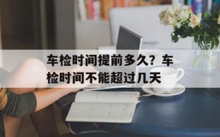 车检时间提前多久？车检时间不能超过几天