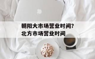 朝阳大市场营业时间？北方市场营业时间