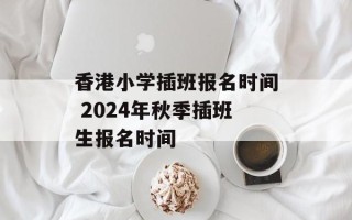 香港小学插班报名时间 2024年秋季插班生报名时间