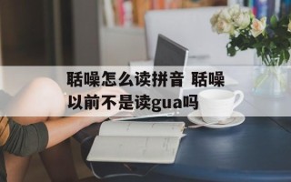 聒噪怎么读拼音 聒噪以前不是读gua吗