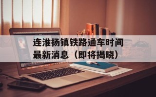 连淮扬镇铁路通车时间最新消息（即将揭晓）
