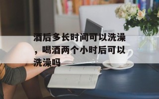 酒后多长时间可以洗澡，喝酒两个小时后可以洗澡吗