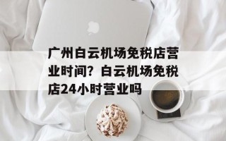 广州白云机场免税店营业时间？白云机场免税店24小时营业吗