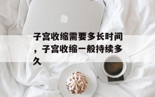 子宫收缩需要多长时间，子宫收缩一般持续多久
