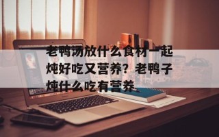 老鸭汤放什么食材一起炖好吃又营养？老鸭子炖什么吃有营养