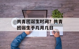 共青团诞生时间？共青团诞生于几月几日
