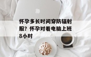 怀孕多长时间穿防辐射服？怀孕对着电脑上班8小时