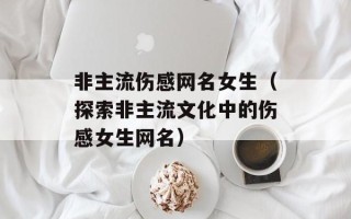 非主流伤感网名女生（探索非主流文化中的伤感女生网名）