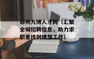 郑州九博人才网（汇聚全城招聘信息，助力求职者找到理想工作）