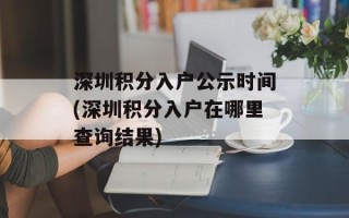 深圳积分入户公示时间(深圳积分入户在哪里查询结果)