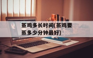 蒸鸡多长时间(蒸鸡要蒸多少分钟最好)