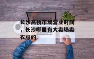 长沙高桥市场营业时间，长沙哪里有大卖场卖衣服的