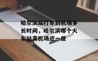 哈尔滨站打车到机场多长时间，哈尔滨哪个火车站离机场近一些
