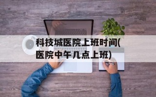 科技城医院上班时间(医院中午几点上班)