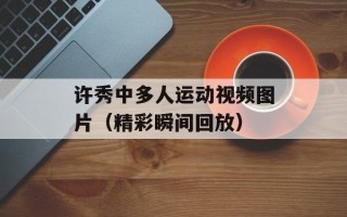 许秀中多人运动视频图片（精彩瞬间回放）