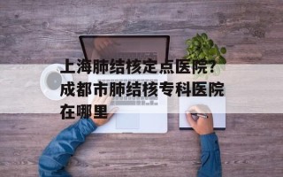 上海肺结核定点医院？成都市肺结核专科医院在哪里