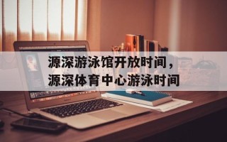 源深游泳馆开放时间，源深体育中心游泳时间