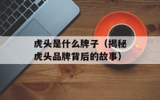 虎头是什么牌子（揭秘虎头品牌背后的故事）