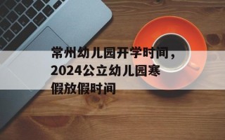 常州幼儿园开学时间，2024公立幼儿园寒假放假时间