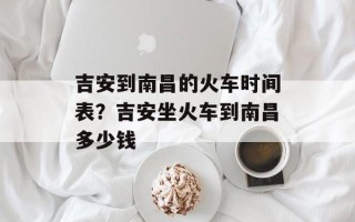 吉安到南昌的火车时间表？吉安坐火车到南昌多少钱