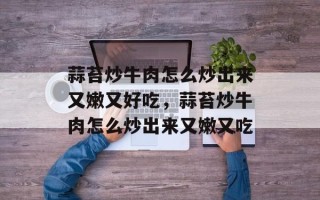 蒜苔炒牛肉怎么炒出来又嫩又好吃，蒜苔炒牛肉怎么炒出来又嫩又吃