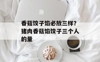 香菇饺子馅必放三样？猪肉香菇馅饺子三个人的量