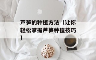 芦笋的种植方法（让你轻松掌握芦笋种植技巧）