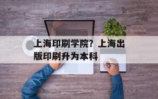 上海印刷学院？上海出版印刷升为本科