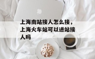 上海南站接人怎么接，上海火车站可以进站接人吗
