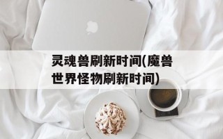 灵魂兽刷新时间(魔兽世界怪物刷新时间)