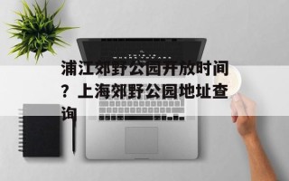 浦江郊野公园开放时间？上海郊野公园地址查询