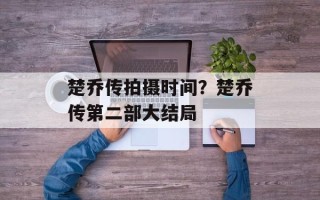 楚乔传拍摄时间？楚乔传第二部大结局