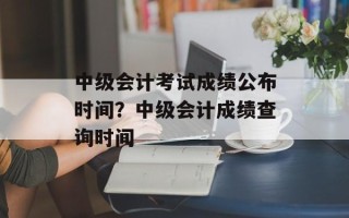 中级会计考试成绩公布时间？中级会计成绩查询时间