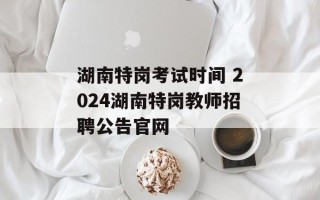 湖南特岗考试时间 2024湖南特岗教师招聘公告官网