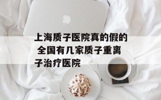 上海质子医院真的假的 全国有几家质子重离子治疗医院
