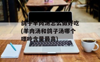 鸽子羊肉汤怎么做好吃(羊肉汤和鸽子汤哪个嘌呤含量最高)