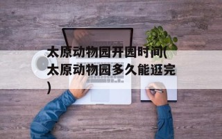 太原动物园开园时间(太原动物园多久能逛完)