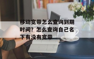 移动宽带怎么查询到期时间？怎么查询自己名下有没有宽带
