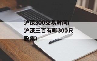 沪深300交易时间(沪深三百有哪300只股票)