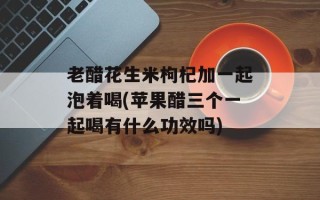 老醋花生米枸杞加一起泡着喝(苹果醋三个一起喝有什么功效吗)