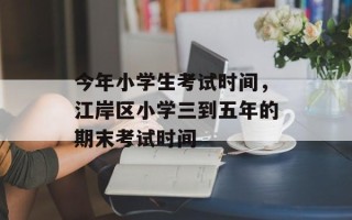 今年小学生考试时间，江岸区小学三到五年的期末考试时间