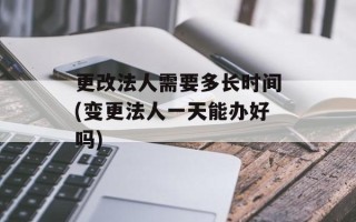 更改法人需要多长时间(变更法人一天能办好吗)