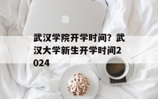 武汉学院开学时间？武汉大学新生开学时间2024