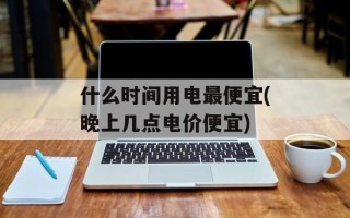 什么时间用电最便宜(晚上几点电价便宜)