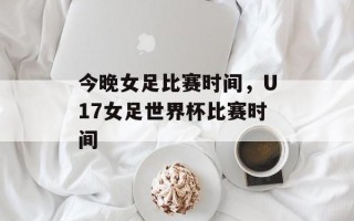 今晚女足比赛时间，U17女足世界杯比赛时间