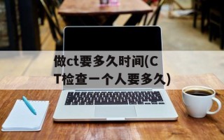 做ct要多久时间(CT检查一个人要多久)