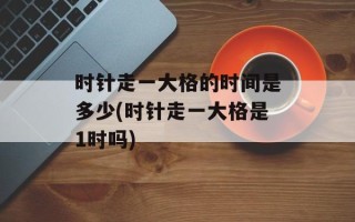 时针走一大格的时间是多少(时针走一大格是1时吗)