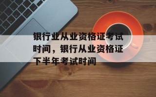 银行业从业资格证考试时间，银行从业资格证下半年考试时间