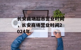 长安商场超市营业时间，长安商场营业时间2024年