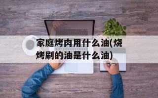 家庭烤肉用什么油(烧烤刷的油是什么油)